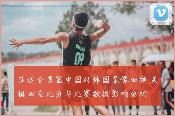 亚运会男篮中国对韩国录像回顾 关键回合比分与比赛数据影响分析