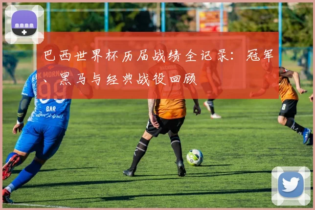 巴西世界杯历届战绩全记录:冠军、黑马与经典战役回顾