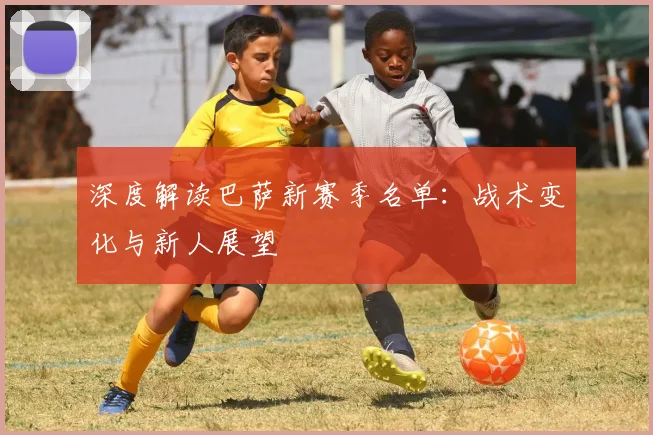 深度解读巴萨新赛季名单：战术变化与新人展望