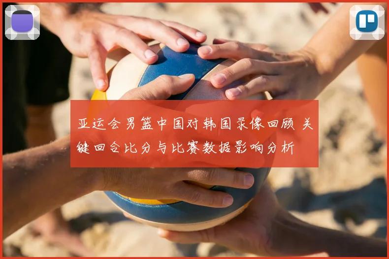 亚运会男篮中国对韩国录像回顾 关键回合比分与比赛数据影响分析