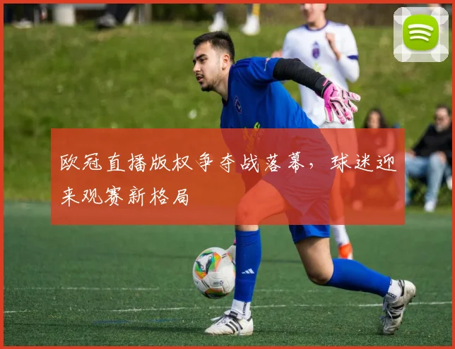 欧冠直播版权争夺战落幕，球迷迎来观赛新格局