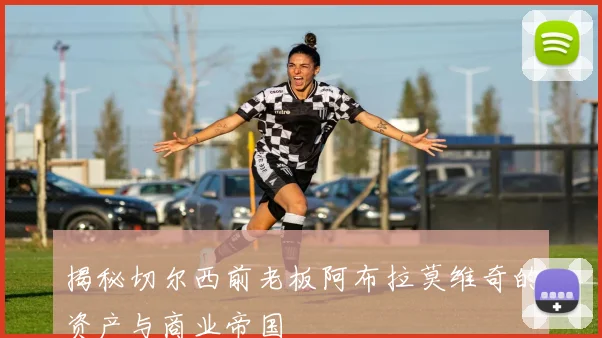 揭秘切尔西前老板阿布拉莫维奇的资产与商业帝国
