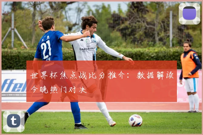 世界杯焦点战比分推介：数据解读今晚热门对决
