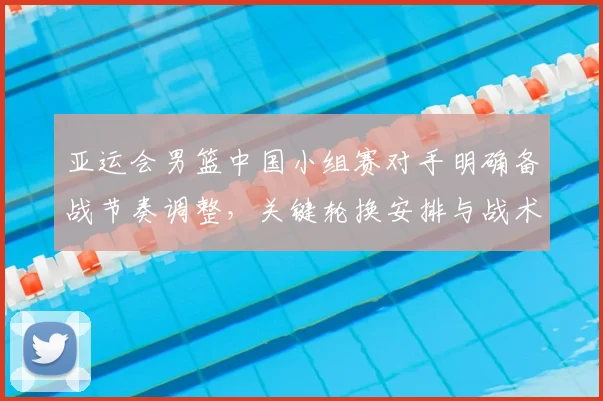 亚运会男篮中国小组赛对手明确备战节奏调整，关键轮换安排与战术重点成为看点