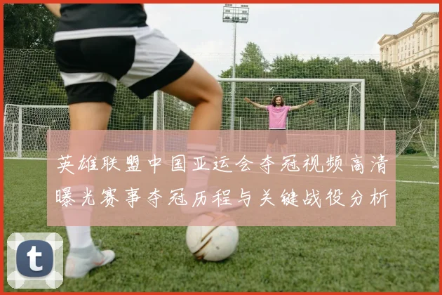 英雄联盟中国亚运会夺冠视频高清曝光赛事夺冠历程与关键战役分析