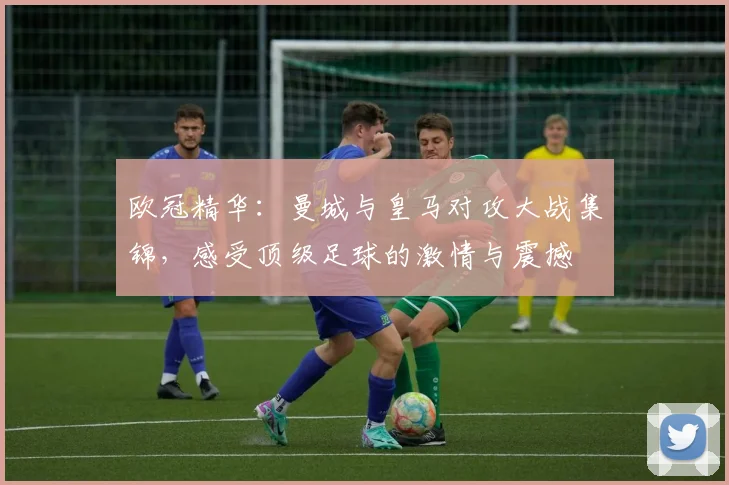 欧冠精华：曼城与皇马对攻大战集锦，感受顶级足球的激情与震撼