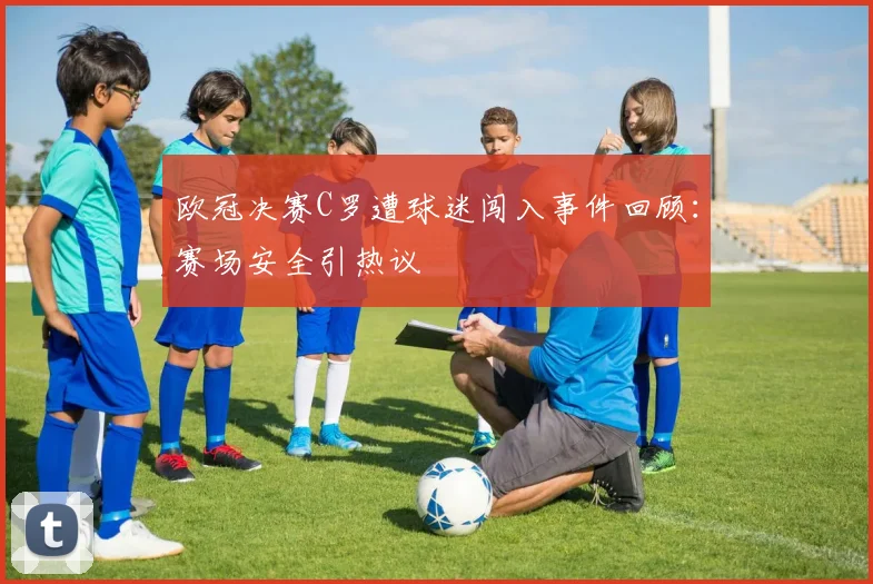 欧冠决赛C罗遭球迷闯入事件回顾：赛场安全引热议