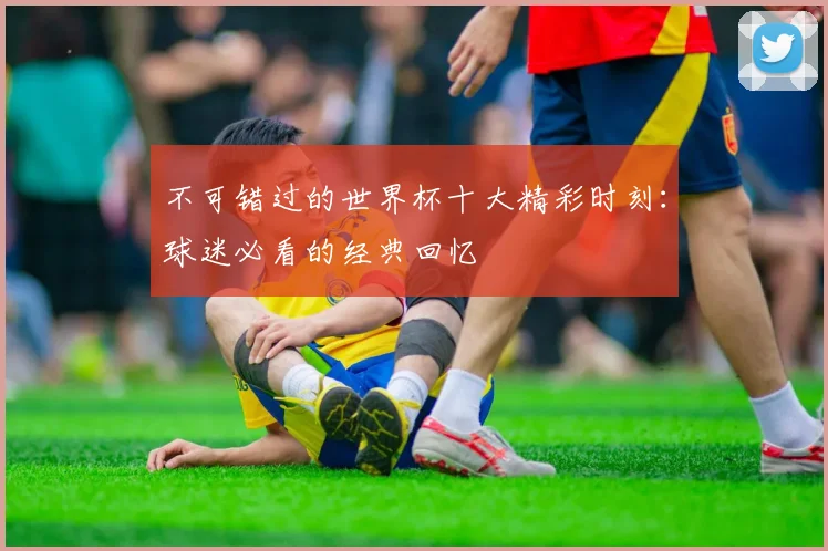 不可错过的世界杯十大精彩时刻：球迷必看的经典回忆