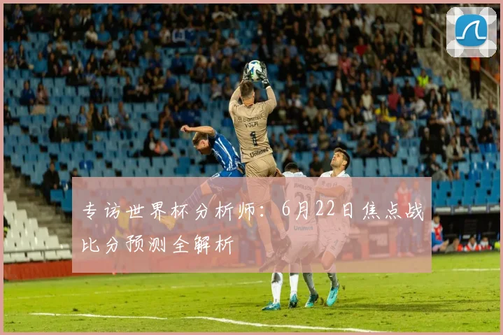 专访世界杯分析师：6月22日焦点战比分预测全解析