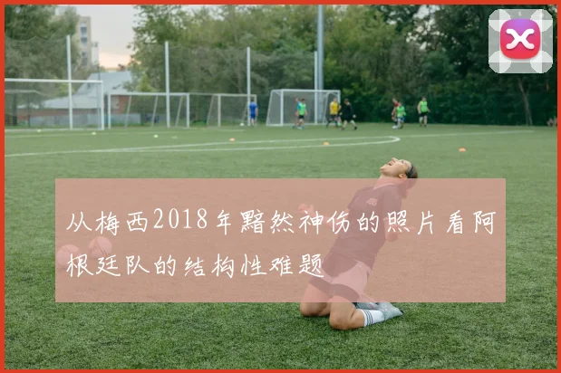 从梅西2018年黯然神伤的照片看阿根廷队的结构性难题