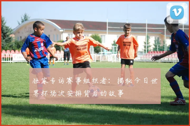 独家专访赛事组织者：揭秘今日世界杯场次安排背后的故事