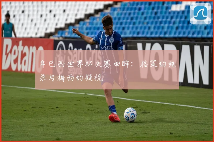 年巴西世界杯决赛回眸：格策的绝杀与梅西的凝视