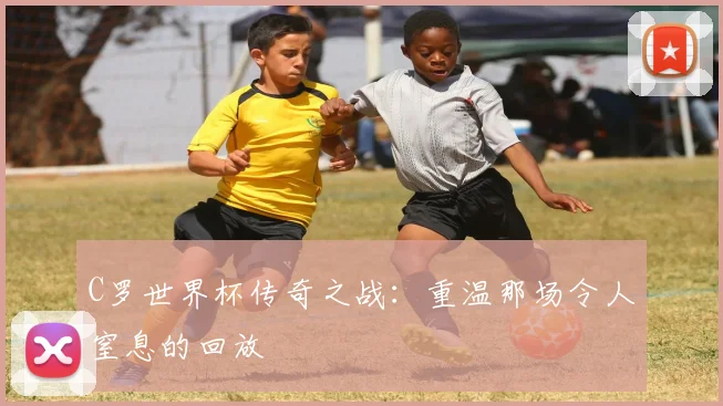 C罗世界杯传奇之战：重温那场令人窒息的回放