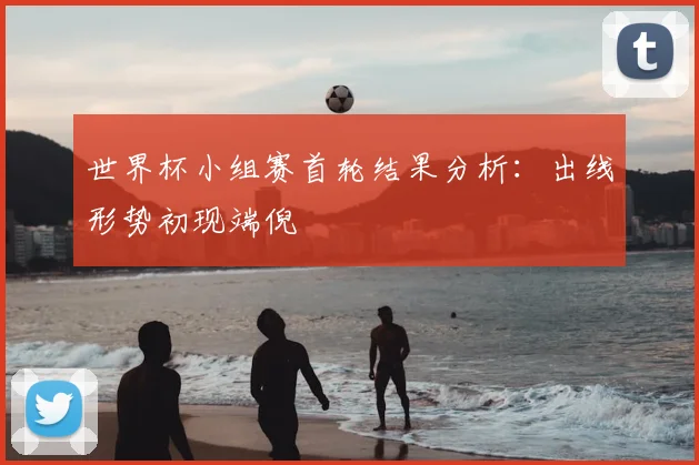 世界杯小组赛首轮结果分析:出线形势初现端倪