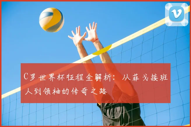 C罗世界杯征程全解析：从菲戈接班人到领袖的传奇之路