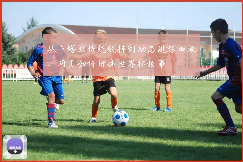 从卡塔尔传统纹样到动态进球回放:网页如何讲述世界杯故事