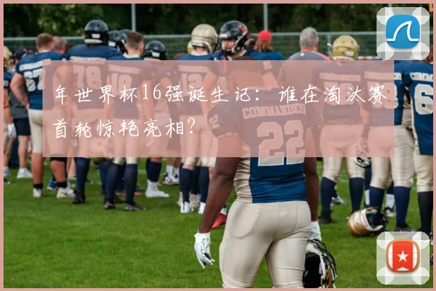 年世界杯16强诞生记：谁在淘汰赛首轮惊艳亮相？