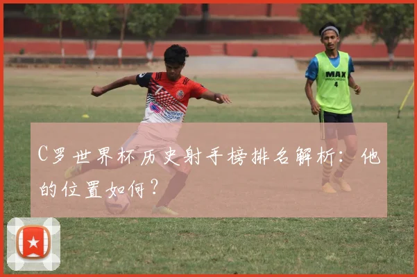 C罗世界杯历史射手榜排名解析：他的位置如何？