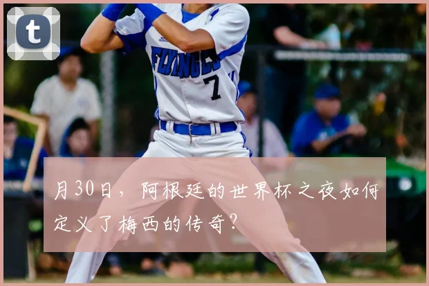月30日,阿根廷的世界杯之夜如何定义了梅西的传奇?