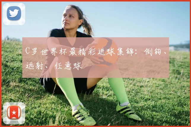 C罗世界杯最精彩进球集锦：倒钩、远射、任意球