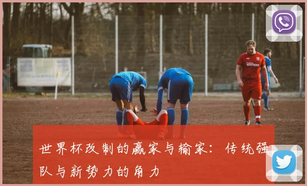 世界杯改制的赢家与输家:传统强队与新势力的角力