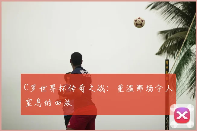 C罗世界杯传奇之战：重温那场令人窒息的回放