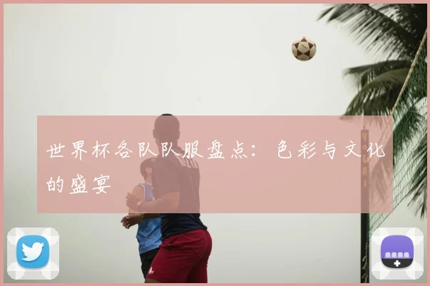 世界杯各队队服盘点:色彩与文化的盛宴