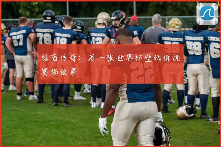 绿茵传奇：用一张世界杯壁纸诉说赛场故事