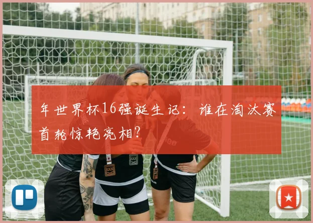 年世界杯16强诞生记：谁在淘汰赛首轮惊艳亮相？