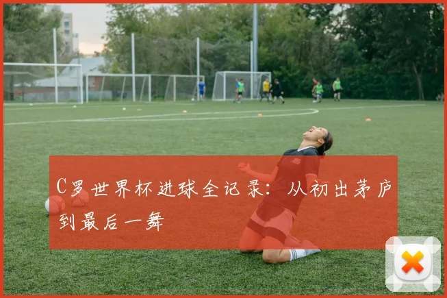 C罗世界杯进球全记录：从初出茅庐到最后一舞