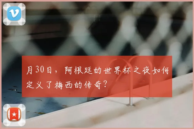 月30日,阿根廷的世界杯之夜如何定义了梅西的传奇?