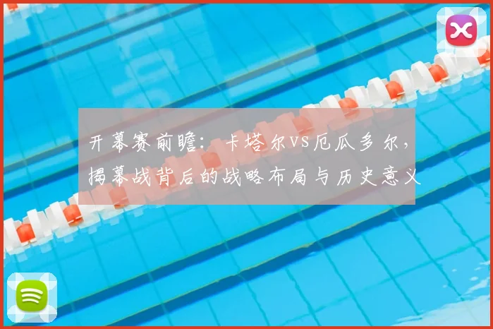 开幕赛前瞻:卡塔尔vs厄瓜多尔,揭幕战背后的战略布局与历史意义