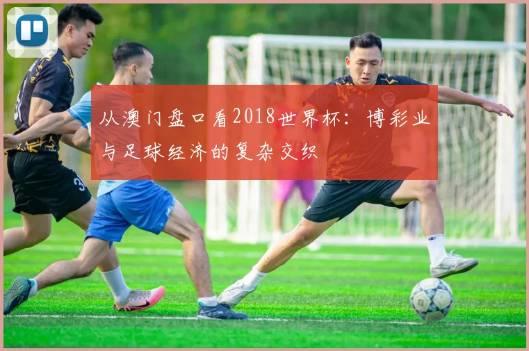 从澳门盘口看2018世界杯:博彩业与足球经济的复杂交织