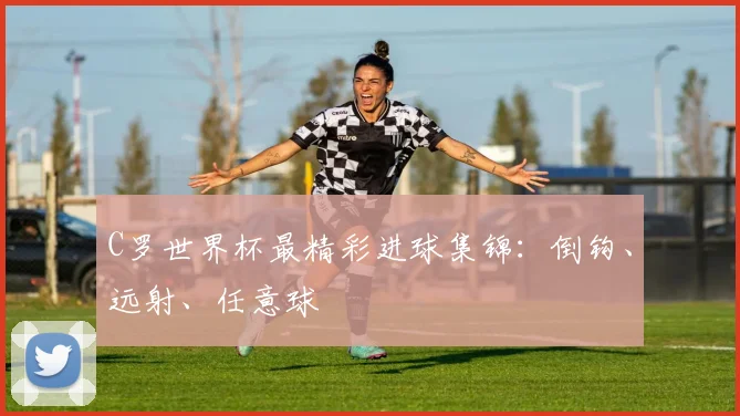 C罗世界杯最精彩进球集锦：倒钩、远射、任意球